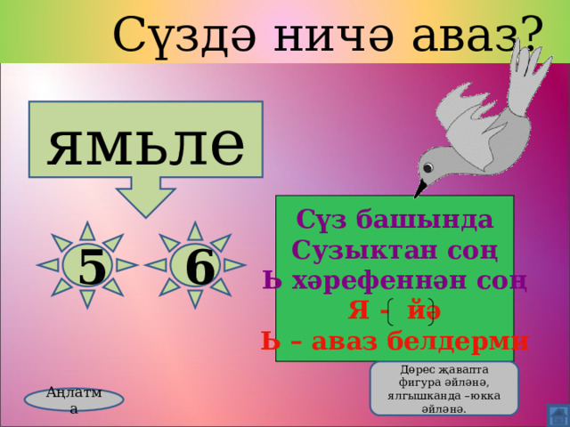  Сүздә ничә аваз? ямьле Сүз башында Сузыктан соң Ь хәрефеннән соң Я - йә Ь – аваз белдерми 5 6  Дөрес җавапта фигура әйләнә, ялгышканда –юкка әйләнә. Аңлатма 