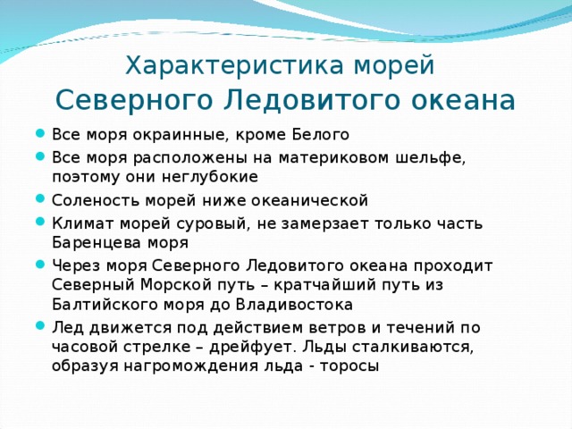 Характеристика морей   Северного Ледовитого океана Все моря окраинные, кроме Белого Все моря расположены на материковом шельфе, поэтому они неглубокие Соленость морей ниже океанической Климат морей суровый, не замерзает только часть Баренцева моря Через моря Северного Ледовитого океана проходит Северный Морской путь – кратчайший путь из Балтийского моря до Владивостока Лед движется под действием ветров и течений по часовой стрелке – дрейфует. Льды сталкиваются, образуя нагромождения льда - торосы 