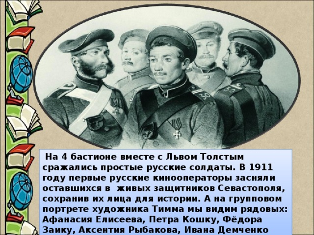 На 4 бастионе вместе с Львом Толстым сражались простые русские солдаты. В 1911 году первые русские кинооператоры засняли оставшихся в живых защитников Севастополя, сохранив их лица для истории. А на групповом портрете художника Тимма мы видим рядовых: Афанасия Елисеева, Петра Кошку, Фёдора Заику, Аксентия Рыбакова, Ивана Демченко