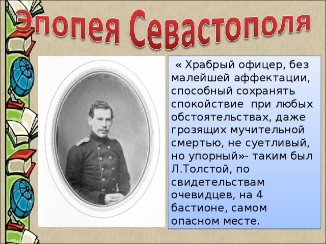В 1851 году, устав от жизненных противоречий, Л.Толстой вместе с братом Николаем отправляется на Кавказ. Но военная служба не приносит ему спокойствия, он подаёт прошение об отставке и получает отказ. Тогда он добивается перевода в Дунайскую армию, а позднее в Крым, в Севастополь  « Храбрый офицер, без малейшей аффектации, способный сохранять спокойствие при любых обстоятельствах, даже грозящих мучительной смертью, не суетливый, но упорный»- таким был Л.Толстой, по свидетельствам очевидцев, на 4 бастионе, самом опасном месте.