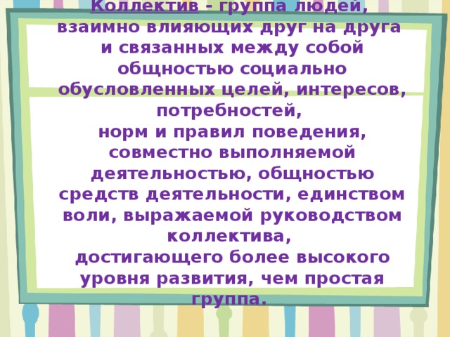 Коллектив - группа людей,  взаимно влияющих друг на друга  и связанных между собой общностью социально обусловленных целей, интересов, потребностей,  норм и правил поведения, совместно выполняемой деятельностью, общностью средств деятельности, единством воли, выражаемой руководством коллектива,  достигающего более высокого уровня развития, чем простая группа. 