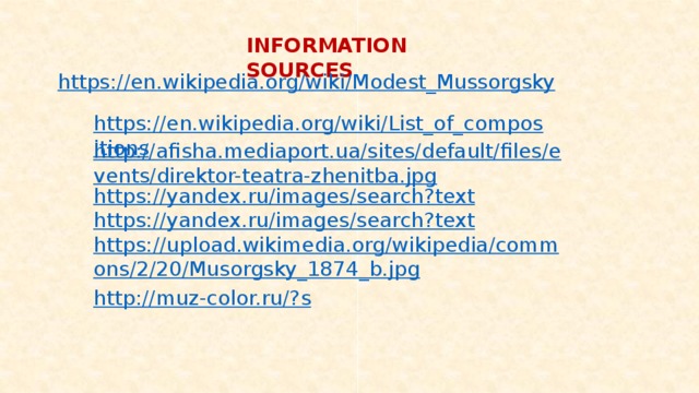 INFORMATION SOURCES https://en.wikipedia.org/wiki/Modest_Mussorgsky https://en.wikipedia.org/wiki/List_of_compositions http://afisha.mediaport.ua/sites/default/files/events/direktor-teatra-zhenitba.jpg https://yandex.ru/images/search?text https://yandex.ru/images/search?text https://upload.wikimedia.org/wikipedia/commons/2/20/Musorgsky_1874_b.jpg http://muz-color.ru/? s 