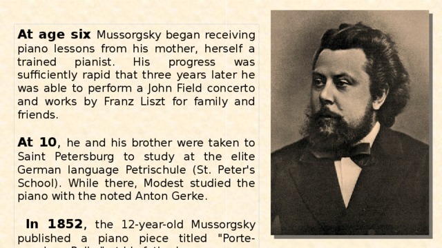 At age six Mussorgsky began receiving piano lessons from his mother, herself a trained pianist. His progress was sufficiently rapid that three years later he was able to perform a John Field concerto and works by Franz Liszt for family and friends. At 10 , he and his brother were taken to Saint Petersburg to study at the elite German language Petrischule (St. Peter's School). While there, Modest studied the piano with the noted Anton Gerke.  In 1852 , the 12-year-old Mussorgsky published a piano piece titled 