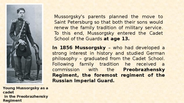 Mussorgsky's parents planned the move to Saint Petersburg so that both their sons would renew the family tradition of military service. To this end, Mussorgsky entered the Cadet School of the Guards at age 13. In 1856 Mussorgsky – who had developed a strong interest in history and studied German philosophy – graduated from the Cadet School. Following family tradition he received a commission with the Preobrazhensky Regiment, the foremost regiment of the Russian Imperial Guard. Young Mussorgsky as a cadet  in the Preobrazhensky Regiment of the Imperial Guard. 