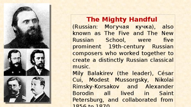 The Mighty Handful (Russian: Могучая кучка), also known as The Five and The New Russian School, were five prominent 19th-century Russian composers who worked together to create a distinctly Russian classical music. Mily Balakirev (the leader), César Cui, Modest Mussorgsky, Nikolai Rimsky-Korsakov and Alexander Borodin all lived in Saint Petersburg, and collaborated from 1856 to 1870. 