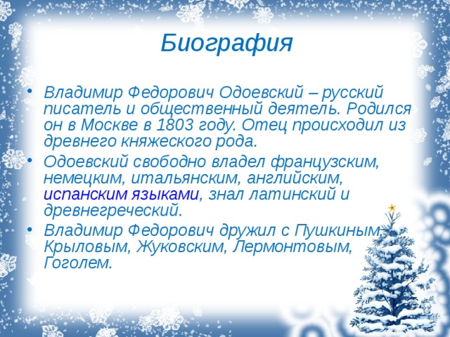 Биография Владимир Федорович Одоевский – русский писатель и общественный деятель. Родился он в Москве в 1803 году. Отец происходил из древнего княжеского рода. Одоевский свободно владел французским, немецким, итальянским, английским,  испанским языками , знал латинский и древнегреческий. Владимир Федорович дружил с Пушкиным, Крыловым, Жуковским, Лермонтовым, Гоголем. 