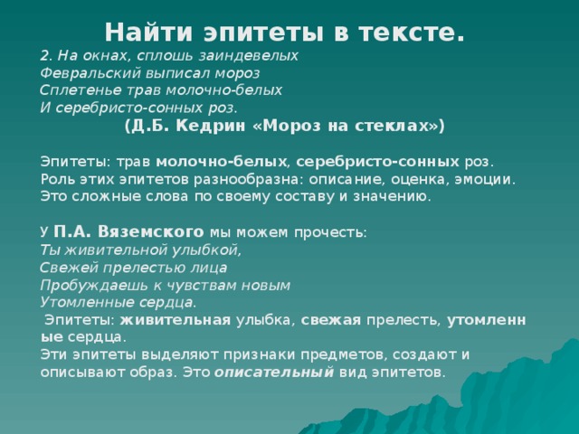 Найти эпитеты в тексте. 2. На окнах, сплошь заиндевелых Февральский выписал мороз Сплетенье трав молочно-белых И серебристо-сонных роз. (Д.Б. Кедрин «Мороз на стеклах»)   Эпитеты: трав  молочно-белых ,  серебристо-сонных  роз. Роль этих эпитетов разнообразна: описание, оценка, эмоции. Это сложные слова по своему составу и значению. У П.А. Вяземского мы можем прочесть: Ты живительной улыбкой, Свежей прелестью лица Пробуждаешь к чувствам новым Утомленные сердца.   Эпитеты:  живительная  улыбка,  свежая  прелесть,  утомленные  сердца. Эти эпитеты выделяют признаки предметов, создают и описывают образ. Это описательный вид эпитетов. 