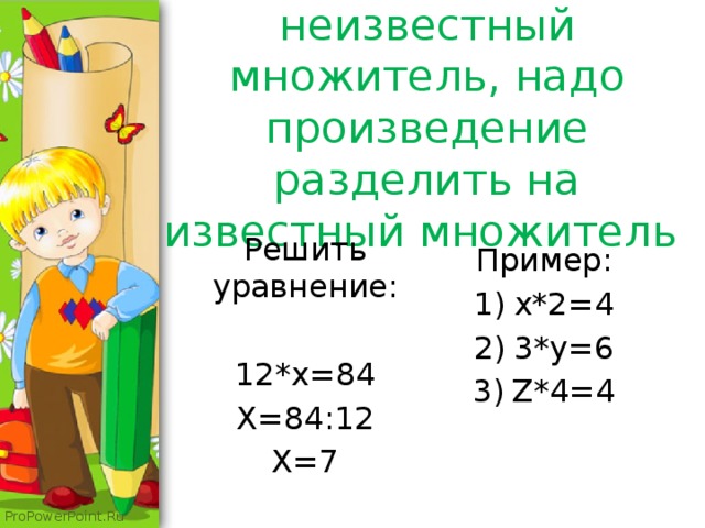 Чтобы найти неизвестный множитель, надо произведение разделить на известный множитель Решить уравнение: 12*x=84 X=84:12 X=7 Пример: x*2=4 3*y=6 Z*4=4 