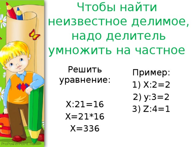 Чтобы найти неизвестное делимое, надо делитель умножить на частное Решить уравнение: X:21=16 X=21*16 X=336 Пример: X:2=2 y:3=2 Z:4=1 