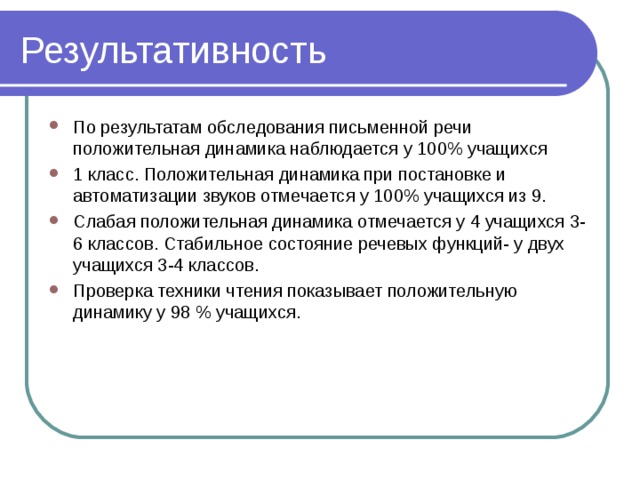 Результативность По результатам обследования письменной речи положительная динамика наблюдается у 100% учащихся 1 класс. Положительная динамика при постановке и автоматизации звуков отмечается у 100% учащихся из 9. Слабая положительная динамика отмечается у 4 учащихся 3-6 классов. Стабильное состояние речевых функций- у двух учащихся 3-4 классов. Проверка техники чтения показывает положительную динамику у 98 % учащихся. 