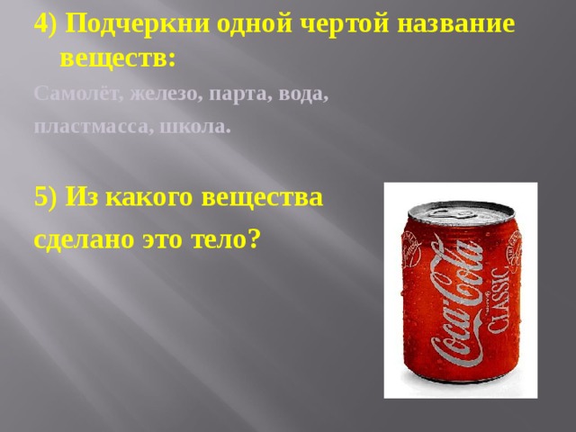 4) Подчеркни одной чертой название веществ: Самолёт, железо, парта, вода, пластмасса, школа.  5) Из какого вещества сделано это тело? 