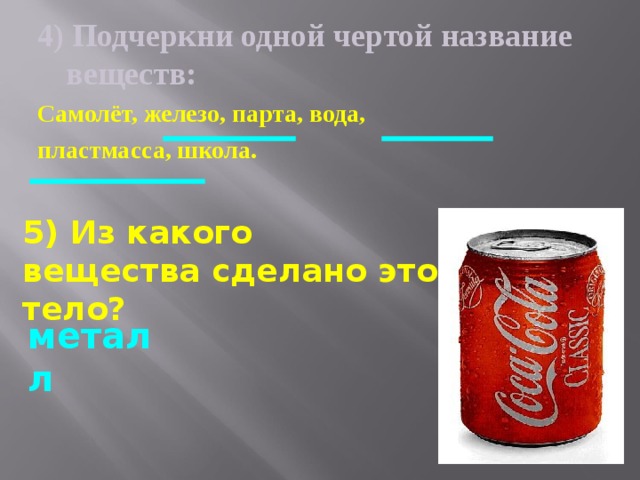 4)  Подчеркни одной чертой название веществ: Самолёт, железо, парта, вода, пластмасса, школа.  5) Из какого вещества сделано это тело? металл 