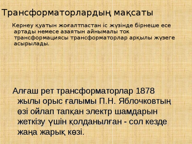 Трансформаторлардың мақсаты  Кернеу қуатын жоғалтпастан іс жүзінде бірнеше есе артады немесе азаятын айнымалы ток трансформациясы трансформаторлар арқылы жүзеге асырылады .  Алғаш рет трансформаторлар 1878 жылы орыс ғалымы П.Н. Яблочковтың өзі ойлап тапқан электр шамдарын жеткізу үшін қолданылған - сол кезде жаңа жарық көзі. 
