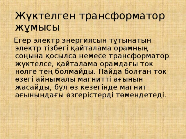 Жүктелген трансформатор жұмысы  Егер электр энергиясын тұтынатын электр тізбегі қайталама орамның соңына қосылса немесе трансформатор жүктелсе, қайталама орамдағы ток нөлге тең болмайды. Пайда болған ток өзегі айнымалы магнитті ағынын жасайды, бұл өз кезегінде магнит ағынындағы өзгерістерді төмендетеді. 