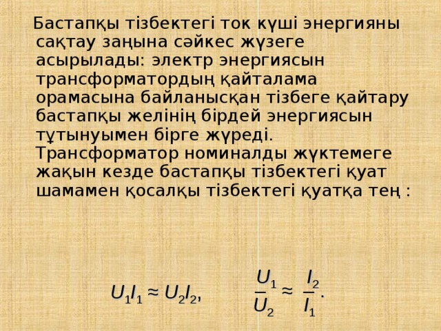  Бастапқы тізбектегі ток күші энергияны сақтау заңына сәйкес жүзеге асырылады: электр энергиясын трансформатордың қайталама орамасына байланысқан тізбеге қайтару бастапқы желінің бірдей энергиясын тұтынуымен бірге жүреді. Трансформатор номиналды жүктемеге жақын кезде бастапқы тізбектегі қуат шамамен қосалқы тізбектегі қуатқа тең : U 1    I 2 – ≈ – . U 1 I 1 ≈ U 2 I 2 , U 2    I 1 