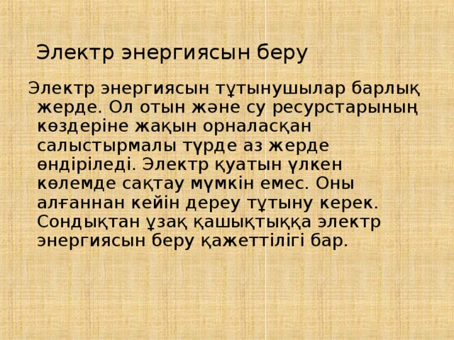 Электр энергиясын беру Электр энергиясын тұтынушылар барлық жерде. Ол отын және су ресурстарының көздеріне жақын орналасқан салыстырмалы түрде аз жерде өндіріледі. Электр қуатын үлкен көлемде сақтау мүмкін емес. Оны алғаннан кейін дереу тұтыну керек. Сондықтан ұзақ қашықтыққа электр энергиясын беру қажеттілігі бар. 