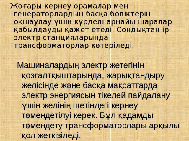 Жоғары кернеу орамалар мен генераторлардың басқа бөліктерін оқшаулау үшін күрделі арнайы шаралар қабылдауды қажет етеді. Сондықтан ірі электр станцияларында трансформаторлар көтеріледі.  Машиналардың электр жетегінің қозғалтқыштарында, жарықтандыру желісінде және басқа мақсаттарда электр энергиясын тікелей пайдалану үшін желінің шетіндегі кернеу төмендетілуі керек. Бұл қадамды төмендету трансформаторлары арқылы қол жеткізіледі. 