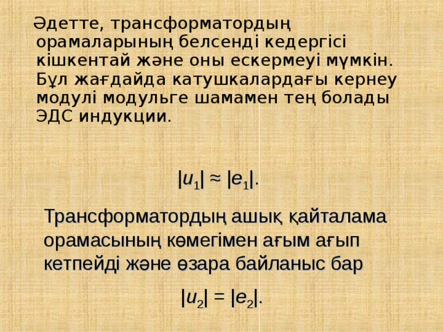  Әдетте, трансформатордың орамаларының белсенді кедергісі кішкентай және оны ескермеуі мүмкін. Бұл жағдайда катушкалардағы кернеу модулі модульге шамамен тең болады ЭДС индукции. | u 1 | ≈ | e 1 |.  Трансформатордың ашық қайталама орамасының көмегімен ағым ағып кетпейді және өзара байланыс бар | u 2 | = | e 2 |. 