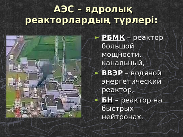 АЭС – ядролық реакторлардың түрлері:   РБМК – реактор большой мощности, канальный, ВВЭР – водяной энергетический реактор, БН – реактор на быстрых нейтронах.  