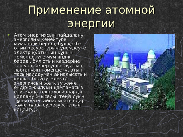 Применение атомной энергии Атом энергиясын пайдалану энергияны кеңейтуге мүмкіндік береді, бұл қазба отын ресурстарын үнемдеуге, электр қуатының құнын төмендетуге мүмкіндік береді, бұл отын көздеріне тән учаскелер үшін, ауаның ластануын төмендету, отын тасымалдаумен айналысатын көлікті босату, электр энергиясын жеткізу және өндіріс жылуын қамтамасыз ету, жаңа технологияларды қолдану (мысалы, теңіз суын тұшытумен айналысатындар және тұщы су ресурстарын кеңейту). 