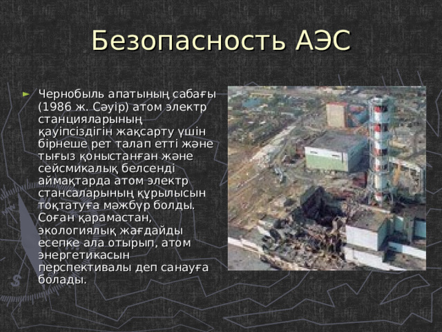 Безопасность АЭС Чернобыль апатының сабағы (1986 ж. Сәуір) атом электр станцияларының қауіпсіздігін жақсарту үшін бірнеше рет талап етті және тығыз қоныстанған және сейсмикалық белсенді аймақтарда атом электр стансаларының құрылысын тоқтатуға мәжбүр болды. Соған қарамастан, экологиялық жағдайды есепке ала отырып, атом энергетикасын перспективалы деп санауға болады. 
