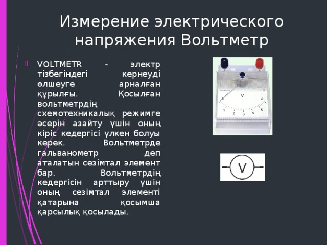 Измерение электрического напряжения Вольтметр VOLTMETR - электр тізбегіндегі кернеуді өлшеуге арналған құрылғы. Қосылған вольтметрдің схемотехникалық режимге әсерін азайту үшін оның кіріс кедергісі үлкен болуы керек. Вольтметрде гальванометр деп аталатын сезімтал элемент бар. Вольтметрдің кедергісін арттыру үшін оның сезімтал элементі қатарына қосымша қарсылық қосылады. 