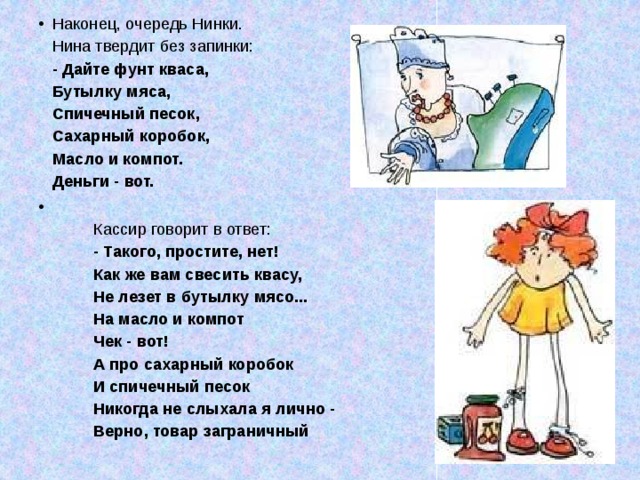 Наконец, очередь Нинки.  Нина твердит без запинки:  - Дайте фунт кваса,  Бутылку мяса,  Спичечный песок,  Сахарный коробок,  Масло и компот.  Деньги - вот.             Кассир говорит в ответ:           - Такого, простите, нет!           Как же вам свесить квасу,           Не лезет в бутылку мясо...           На масло и компот           Чек - вот!           А про сахарный коробок           И спичечный песок           Никогда не слыхала я лично -           Верно, товар заграничный 