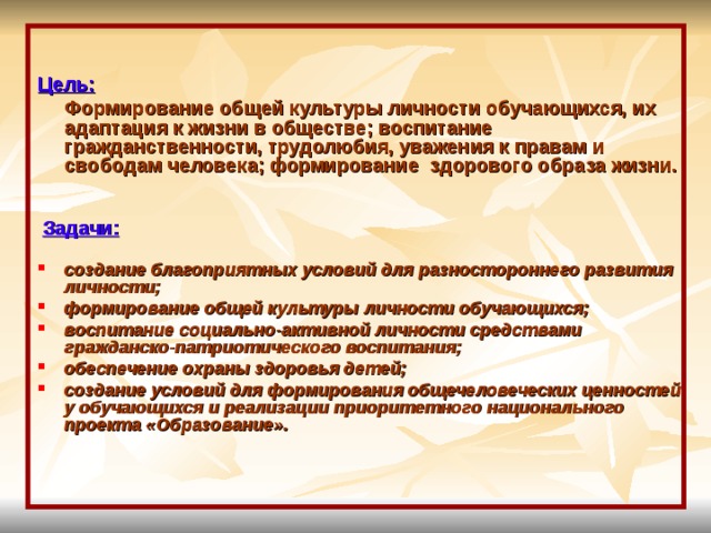  Цель:   Формирование общей культуры личности обучающихся, их адаптация к жизни в обществе; воспитание гражданственности, трудолюбия, уважения к правам и свободам человека; формирование здорового образа жизни.    Задачи:  создание благоприятных условий для разностороннего развития личности; формирование общей культуры личности обучающихся; воспитание социально-активной личности средствами гражданско-патриотического воспитания; обеспечение охраны здоровья детей; создание условий для формирования общечеловеческих ценностей у обучающихся и реализации приоритетного национального проекта «Образование». 