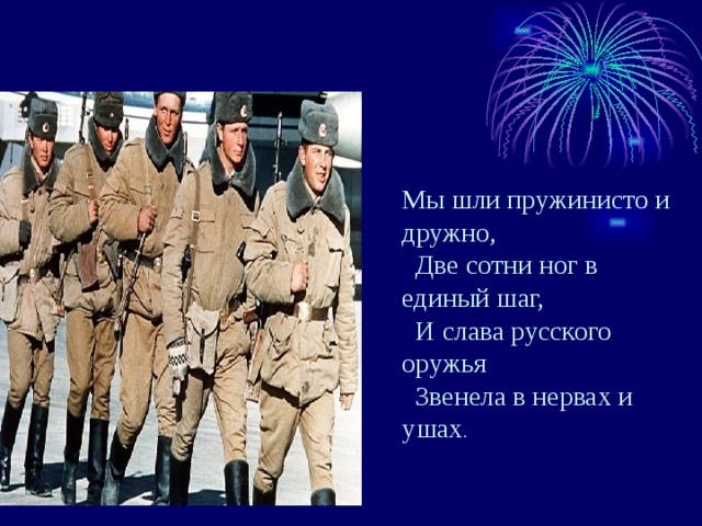 Мы шли пружинисто и дружно,  Две сотни ног в единый шаг,  И слава русского оружья  Звенела в нервах и ушах . 