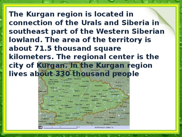 The Kurgan region is located in connection of the Urals and Siberia in southeast part of the Western Siberian lowland. The area of the territory is about 71.5 thousand square kilometers. The regional center is the city of Kurgan. In the Kurgan region lives about 330 thousand people 