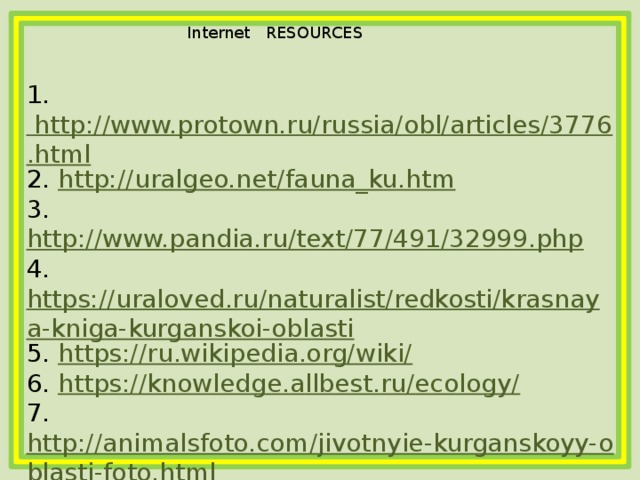 Internet   RESOURCES  1. http://www.protown.ru/russia/obl/articles/3776.html 2. http://uralgeo.net/fauna_ku.htm 3. http://www.pandia.ru/text/77/491/32999.php 4. https://uraloved.ru/naturalist/redkosti/krasnaya-kniga-kurganskoi-oblasti 5. https://ru.wikipedia.org/wiki/ 6. https://knowledge.allbest.ru/ecology/ 7. http://animalsfoto.com/jivotnyie-kurganskoyy-oblasti-foto.html 8. http://43school.ru/o-kurganskoy-oblasti.html 