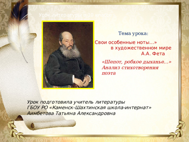 Урок литературы в 10 классе Тема урока: «Свои особенные ноты…» в художественном мире А.А. Фета «Шепот, робкое дыханье…» Анализ стихотворения поэта Урок подготовила учитель литературы ГБОУ РО «Каменск-Шахтинская школа-интернат» Аимбетова Татьяна Александровна  