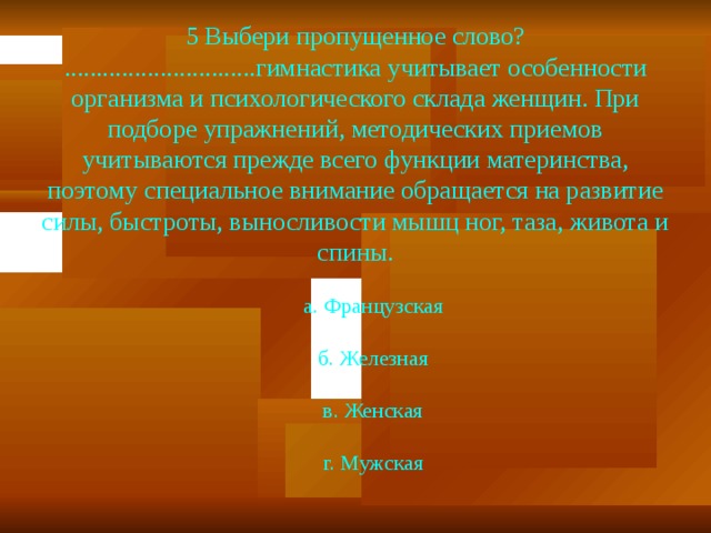 5 Выбери пропущенное слово? ..............................гимнастика учитывает особенности организма и пси­хологического склада женщин. При подборе упражнений, мето­дических приемов учитываются прежде всего функции материн­ства, поэтому специальное внимание обращается на развитие силы, быстроты, выносливости мышц ног, таза, живота и спины.  а. Французская  б. Железная  в. Женская  г. Мужская 