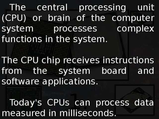  The central processing unit (CPU) or brain of the computer system processes complex functions in the system. The CPU chip receives instructions from the system board and software applications.  Today's CPUs can process data measured in milliseconds. 1. CPU 
