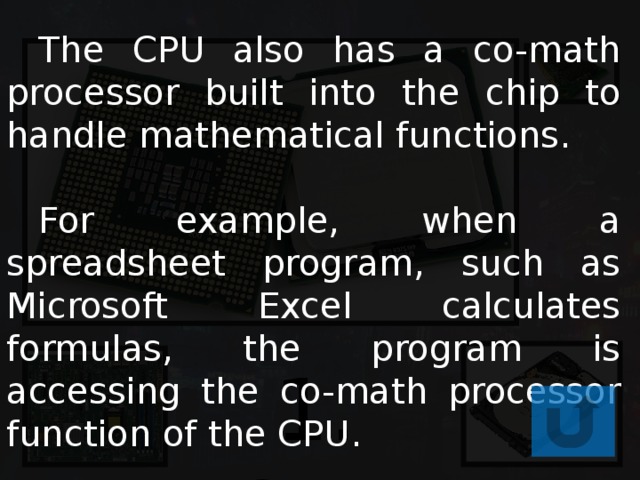  The CPU also has a co-math processor built into the chip to handle mathematical functions.  For example, when a spreadsheet program, such as Microsoft Excel calculates formulas, the program is accessing the co-math processor function of the CPU. 1. CPU 