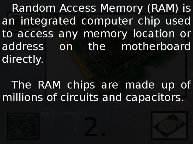  Random Access Memory (RAM) is an integrated computer chip used to access any memory location or address on the motherboard directly.  The RAM chips are made up of millions of circuits and capacitors. 2. RAM 