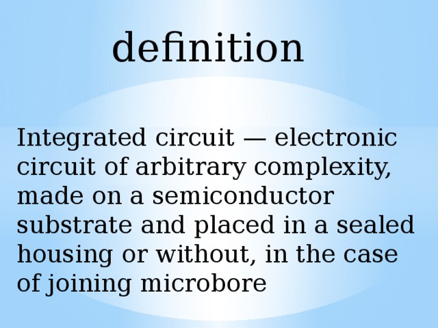 definition Integrated circuit — electronic circuit of arbitrary complexity, made on a semiconductor substrate and placed in a sealed housing or without, in the case of joining microbore 