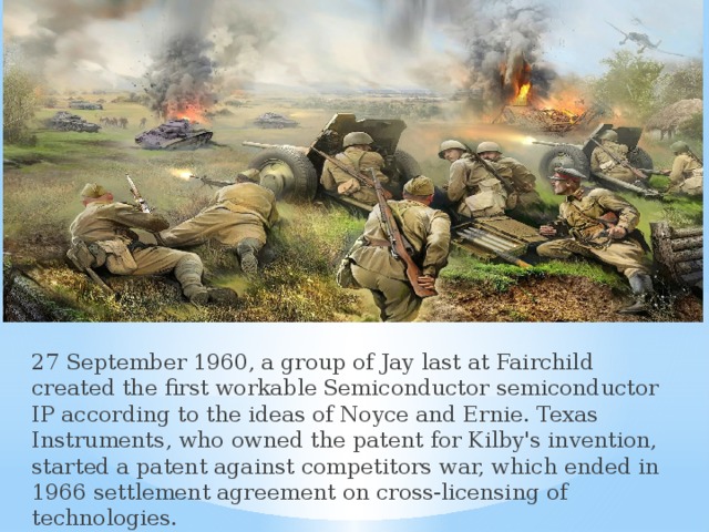 27 September 1960, a group of Jay last at Fairchild created the first workable Semiconductor semiconductor IP according to the ideas of Noyce and Ernie. Texas Instruments, who owned the patent for Kilby's invention, started a patent against competitors war, which ended in 1966 settlement agreement on cross-licensing of technologies. 