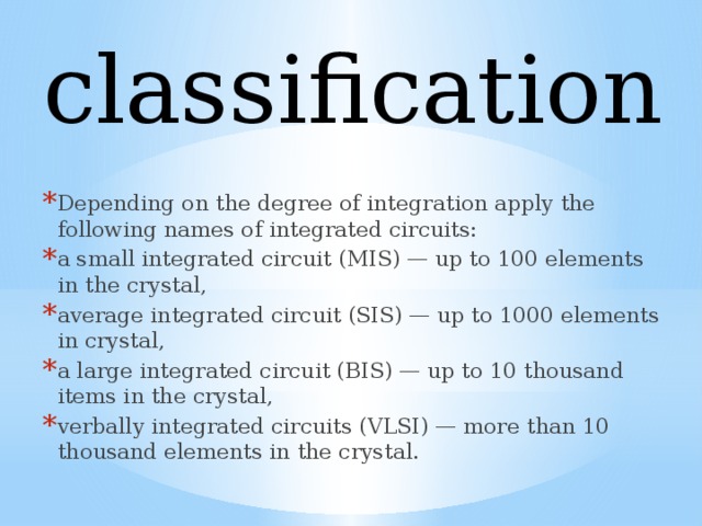 classification Depending on the degree of integration apply the following names of integrated circuits: a small integrated circuit (MIS) — up to 100 elements in the crystal, average integrated circuit (SIS) — up to 1000 elements in crystal, a large integrated circuit (BIS) — up to 10 thousand items in the crystal, verbally integrated circuits (VLSI) — more than 10 thousand elements in the crystal. 