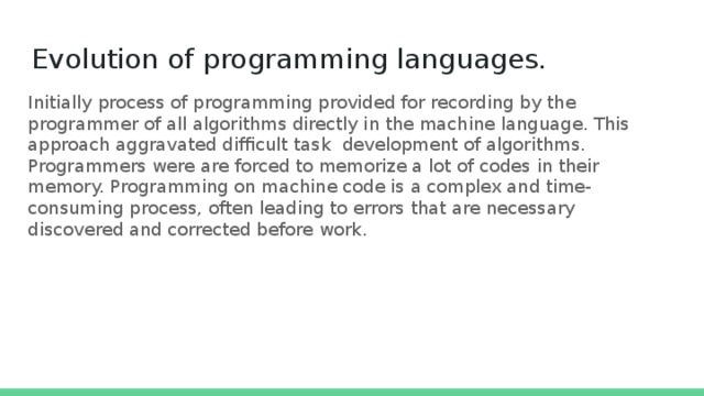Evolution of programming languages. Initially process of programming provided for recording by the programmer of all algorithms directly in the machine language. This approach aggravated difficult task development of algorithms. Programmers were are forced to memorize a lot of codes in their memory. Programming on machine code is a complex and time-consuming process, often leading to errors that are necessary discovered and corrected before work. 