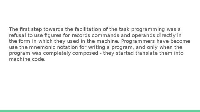 The first step towards the facilitation of the task programming was a refusal to use figures for records commands and operands directly in the form in which they used in the machine. Programmers have become use the mnemonic notation for writing a program, and only when the program was completely composed - they started translate them into machine code. 