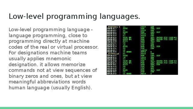 Low-level programming languages.  Low-level programming language - language programming, close to programming directly at machine codes of the real or virtual processor. For designations machine teams usually applies mnemonic designation. it allows memorize commands not at view sequences of binary zeros and ones, but at view meaningful abbreviations words human language (usually English). 