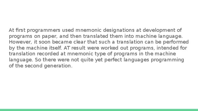 At first programmers used mnemonic designations at development of programs on paper, and then translated them into machine language. However, it soon became clear that such a translation can be performed by the machine itself. AT result were worked out programs, intended for translation recorded at mnemonic type of programs in the machine language. So there were not quite yet perfect languages programming of the second generation. 