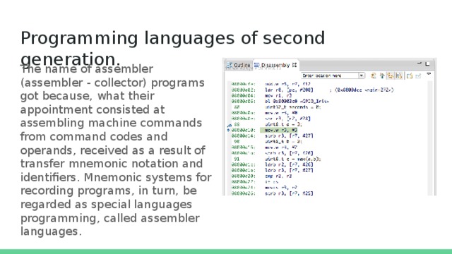 Programming languages of second generation.   The name of assembler (assembler - collector) programs got because, what their appointment consisted at assembling machine commands from command codes and operands, received as a result of transfer mnemonic notation and identifiers. Mnemonic systems for recording programs, in turn, be regarded as special languages programming, called assembler languages. 
