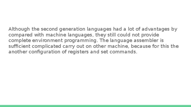 Although the second generation languages had a lot of advantages by compared with machine languages, they still could not provide complete environment programming. The language assembler is sufficient complicated carry out on other machine, because for this the another configuration of registers and set commands. 