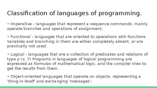 Classification of languages of programming.   • Imperative - languages ​​that represent a sequence commands, mainly operate branches and operations of assignment; • Functional - languages ​​that are oriented to operations with functions. Variables and branching in them are either completely absent, or are practically not used; • Logical - languages ​​that are a collection of predicates and relations of type p (x, Y) Programs in languages ​​of logical programming are expressed as formulas of mathematical logic, and the compiler tries to get the results from them; • Object-oriented languages ​​that operate on objects, representing a 'thing-in-itself' and exchanging 'messages'; 