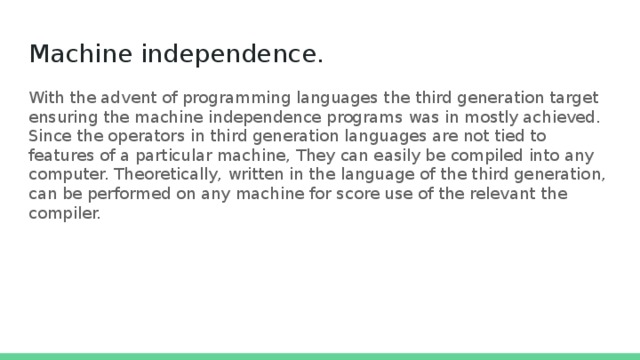 Machine independence.   With the advent of programming languages the third generation target ensuring the machine independence programs was in mostly achieved. Since the operators in third generation languages ​​are not tied to features of a particular machine, They can easily be compiled into any computer. Theoretically, written in the language of the third generation, can be performed on any machine for score use of the relevant the compiler. 