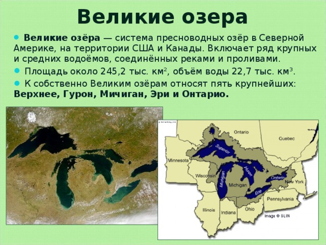Великие озера  Великие озёра  — система пресноводных озёр в Северной Америке, на территории США и Канады. Включает ряд крупных и средних водоёмов, соединённых реками и проливами.  Площадь около 245,2 тыс. км², объём воды 22,7 тыс. км³.  К собственно Великим озёрам относят пять крупнейших: Верхнее, Гурон, Мичиган, Эри и Онтарио.  