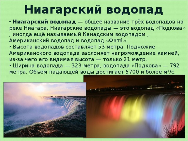 Ниагарский водопад  Ниагарский водопад  — общее название трёх водопадов на реке Ниагара, Ниагарские водопады — это водопад «Подкова» , иногда ещё называемый Канадским водопадом , Американский водопад и водопад «Фата́».  Высота водопадов составляет 53 метра. Подножие Американского водопада заслоняет нагромождение камней, из-за чего его видимая высота — только 21 метр.  Ширина водопада — 323 метра, водопада «Подкова» — 792 метра. Объём падающей воды достигает 5700 и более м³/с. 