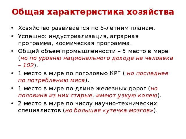 Общая характеристика хозяйства Хозяйство развивается по 5-летним планам. Успешно: индустриализация, аграрная программа, космическая программа. Общий объем промышленности – 5 место в мире ( но по уровню национального дохода на человека – 102 ). 1 место в мире по поголовью КРГ ( но последнее по потреблению мяса ). 1 место в мире по длине железных дорог ( но половина из них старые, имеют узкую колею ). 2 место в мире по числу научно-технических специалистов ( но большая «утечка мозгов» ). 